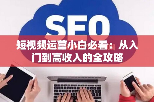 短视频运营小白必看：从入门到高收入的全攻略