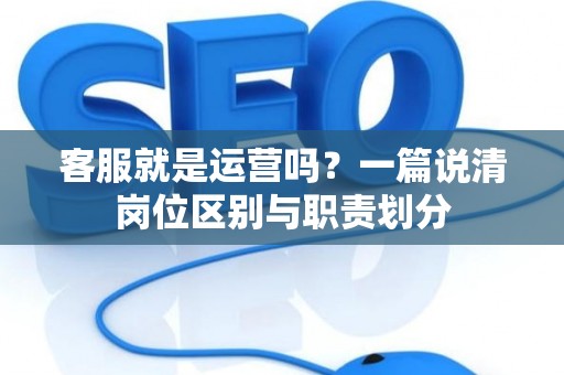 客服就是运营吗？一篇说清岗位区别与职责划分